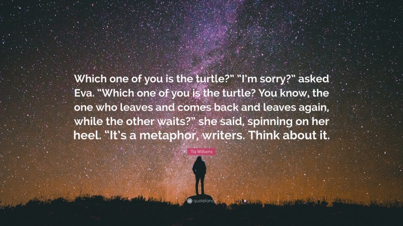 Tia Williams Quote: “Which one of you is the turtle?” “I’m sorry?” asked Eva. “Which one of you is the turtle? You know, the one who leaves and comes back and leaves again, while the other waits?” she said, spinning on her heel. “It’s a metaphor, writers. Think about it.”