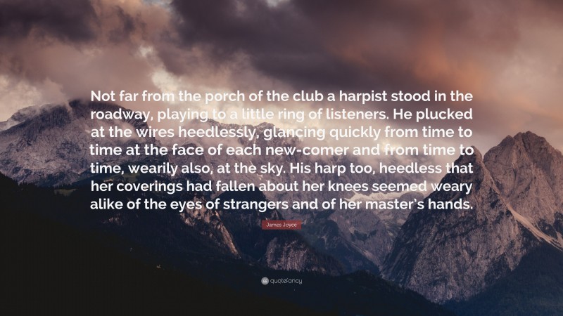 James Joyce Quote: “Not far from the porch of the club a harpist stood in the roadway, playing to a little ring of listeners. He plucked at the wires heedlessly, glancing quickly from time to time at the face of each new-comer and from time to time, wearily also, at the sky. His harp too, heedless that her coverings had fallen about her knees seemed weary alike of the eyes of strangers and of her master’s hands.”