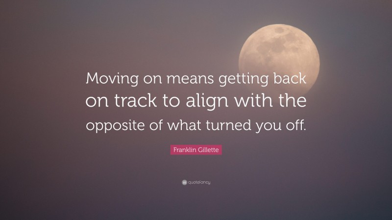 Franklin Gillette Quote: “Moving on means getting back on track to align with the opposite of what turned you off.”