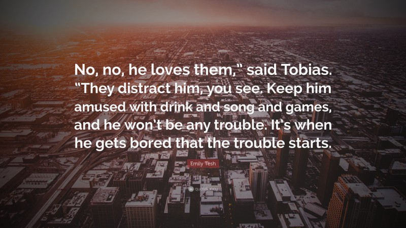 Emily Tesh Quote: “No, no, he loves them,” said Tobias. “They distract him, you see. Keep him amused with drink and song and games, and he won’t be any trouble. It’s when he gets bored that the trouble starts.”