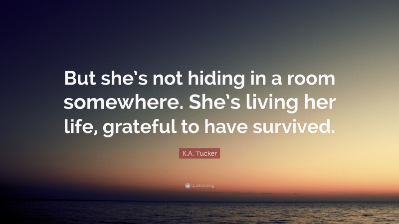 K.A. Tucker Quote: “But she’s not hiding in a room somewhere. She’s living her life, grateful to have survived.”