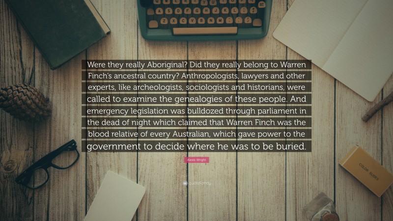 Alexis Wright Quote: “Were they really Aboriginal? Did they really belong to Warren Finch’s ancestral country? Anthropologists, lawyers and other experts, like archeologists, sociologists and historians, were called to examine the genealogies of these people. And emergency legislation was bulldozed through parliament in the dead of night which claimed that Warren Finch was the blood relative of every Australian, which gave power to the government to decide where he was to be buried.”