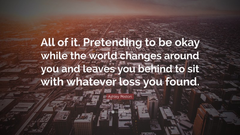 Ashley Poston Quote: “All of it. Pretending to be okay while the world changes around you and leaves you behind to sit with whatever loss you found.”