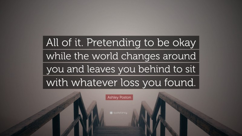 Ashley Poston Quote: “All of it. Pretending to be okay while the world changes around you and leaves you behind to sit with whatever loss you found.”