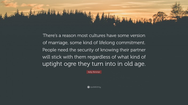 Kelly Rimmer Quote: “There’s a reason most cultures have some version of marriage, some kind of lifelong commitment. People need the security of knowing their partner will stick with them regardless of what kind of uptight ogre they turn into in old age.”