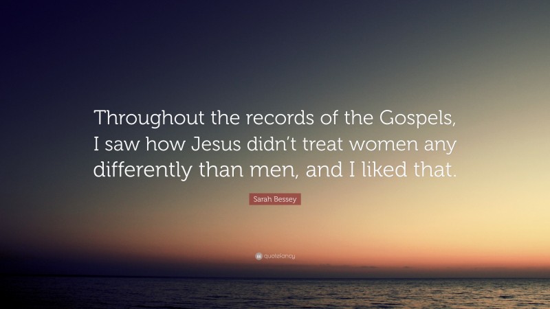 Sarah Bessey Quote: “Throughout the records of the Gospels, I saw how Jesus didn’t treat women any differently than men, and I liked that.”