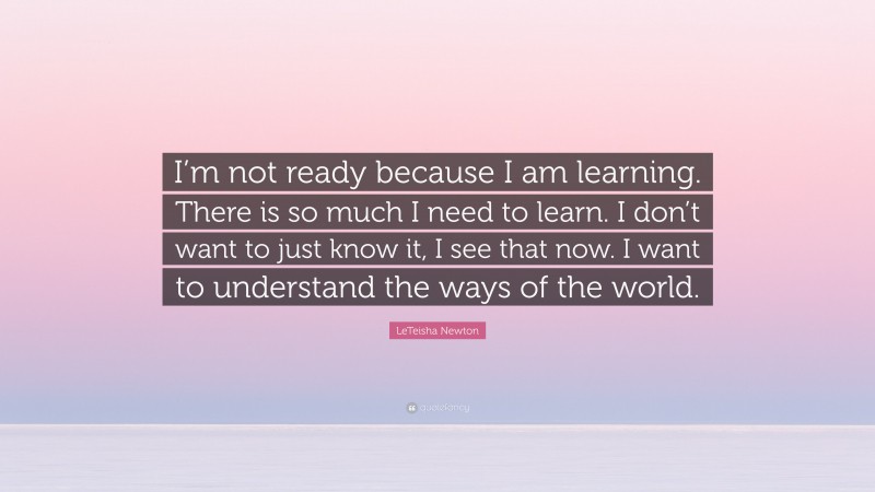 LeTeisha Newton Quote: “I’m not ready because I am learning. There is so much I need to learn. I don’t want to just know it, I see that now. I want to understand the ways of the world.”