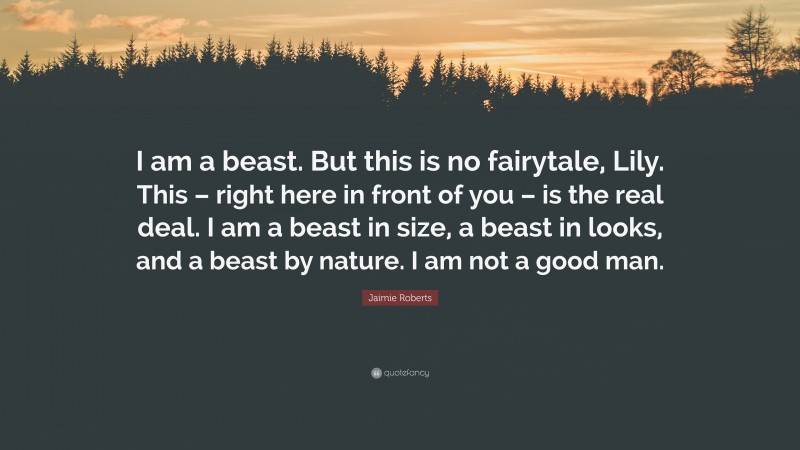 Jaimie Roberts Quote: “I am a beast. But this is no fairytale, Lily. This – right here in front of you – is the real deal. I am a beast in size, a beast in looks, and a beast by nature. I am not a good man.”
