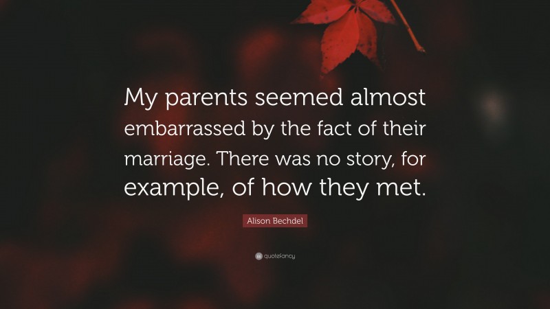 Alison Bechdel Quote: “My parents seemed almost embarrassed by the fact of their marriage. There was no story, for example, of how they met.”