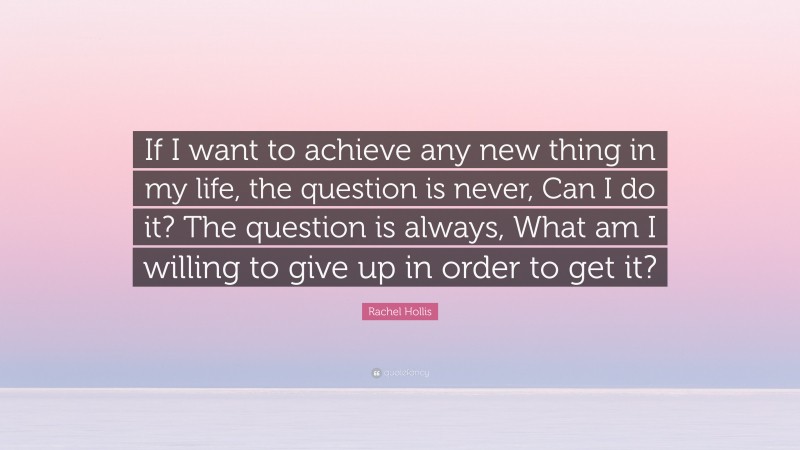 Rachel Hollis Quote: “If I want to achieve any new thing in my life, the question is never, Can I do it? The question is always, What am I willing to give up in order to get it?”