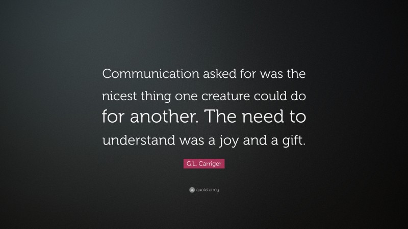 G.L. Carriger Quote: “Communication asked for was the nicest thing one creature could do for another. The need to understand was a joy and a gift.”