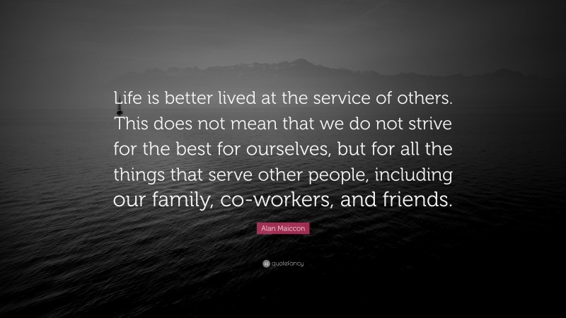 Alan Maiccon Quote: “Life is better lived at the service of others. This does not mean that we do not strive for the best for ourselves, but for all the things that serve other people, including our family, co-workers, and friends.”