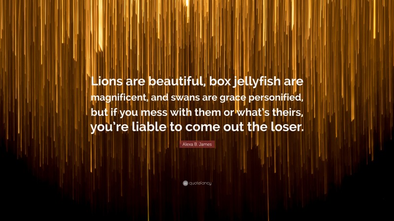 Alexa B. James Quote: “Lions are beautiful, box jellyfish are magnificent, and swans are grace personified, but if you mess with them or what’s theirs, you’re liable to come out the loser.”