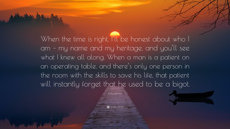 Kelly Rimmer Quote: “When the time is right, I’ll be honest about who I am – my name and my heritage, and you’ll see what I knew all along. When a man is a patient on an operating table, and there’s only one person in the room with the skills to save his life, that patient will instantly forget that he used to be a bigot.”