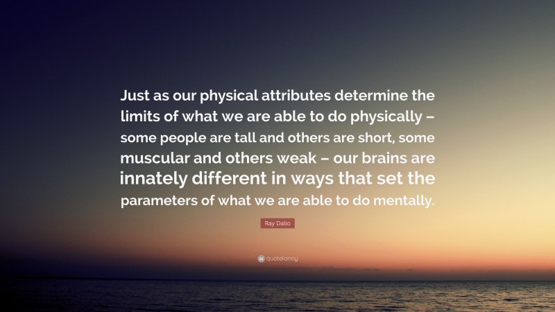 Ray Dalio Quote: “Just as our physical attributes determine the limits of what we are able to do physically – some people are tall and others are short, some muscular and others weak – our brains are innately different in ways that set the parameters of what we are able to do mentally.”