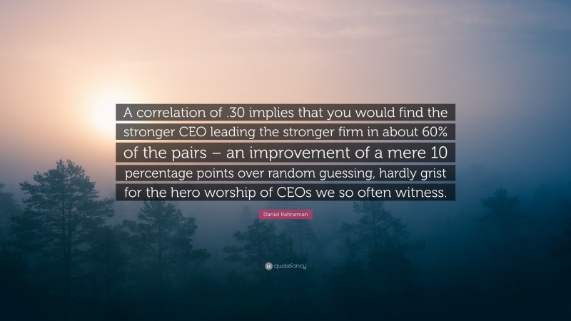 Daniel Kahneman Quote: “A correlation of .30 implies that you would find the stronger CEO leading the stronger firm in about 60% of the pairs – an improvement of a mere 10 percentage points over random guessing, hardly grist for the hero worship of CEOs we so often witness.”
