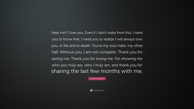 LeTeisha Newton Quote: “Hear me? I love you. Even if I don’t wake from this, I need you to know that. I need you to realize I will always love you, in life and in death. You’re my soul mate, my other half. Without you, I am not complete. Thank you for saving me. Thank you for loving me. For showing me who you truly are, who I truly am, and thank you for sharing the last few months with me.”