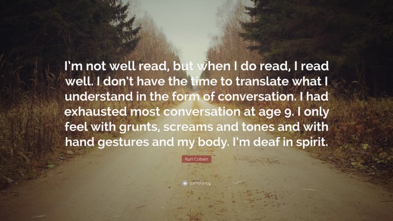 Kurt Cobain Quote: “I’m not well read, but when I do read, I read well. I don’t have the time to translate what I understand in the form of conversation. I had exhausted most conversation at age 9. I only feel with grunts, screams and tones and with hand gestures and my body. I’m deaf in spirit.”