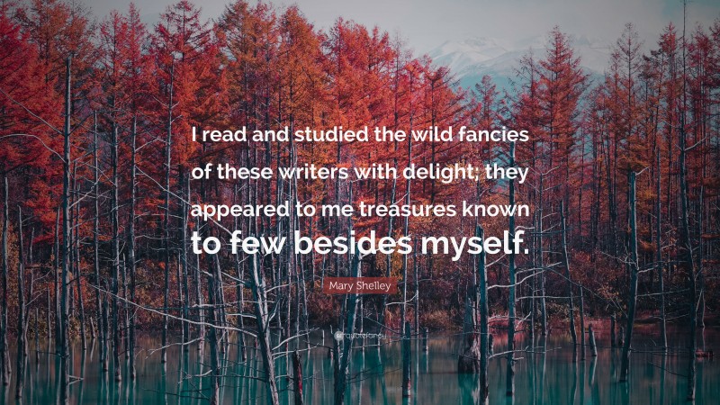 Mary Shelley Quote: “I read and studied the wild fancies of these writers with delight; they appeared to me treasures known to few besides myself.”