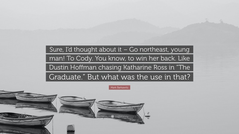 Mark Barkawitz Quote: “Sure, I’d thought about it – Go northeast, young man! To Cody. You know, to win her back. Like Dustin Hoffman chasing Katharine Ross in “The Graduate.” But what was the use in that?”