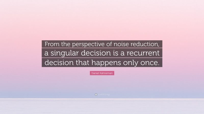 Daniel Kahneman Quote: “From the perspective of noise reduction, a singular decision is a recurrent decision that happens only once.”