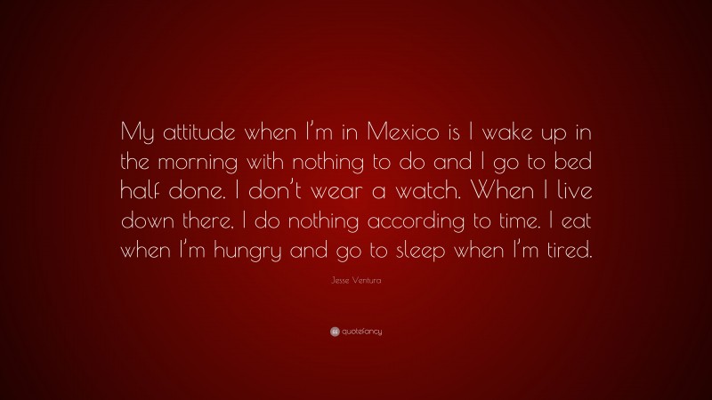 Jesse Ventura Quote: “My attitude when I’m in Mexico is I wake up in the morning with nothing to do and I go to bed half done. I don’t wear a watch. When I live down there, I do nothing according to time. I eat when I’m hungry and go to sleep when I’m tired.”