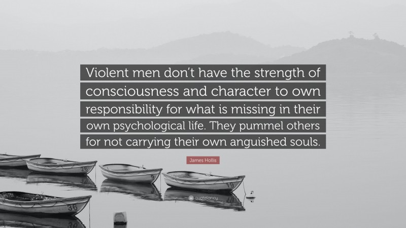 James Hollis Quote: “Violent men don’t have the strength of consciousness and character to own responsibility for what is missing in their own psychological life. They pummel others for not carrying their own anguished souls.”