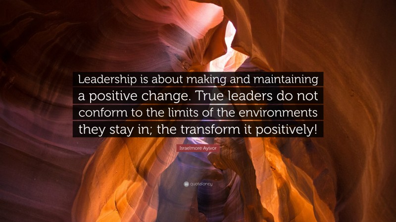 Israelmore Ayivor Quote: “Leadership is about making and maintaining a positive change. True leaders do not conform to the limits of the environments they stay in; the transform it positively!”