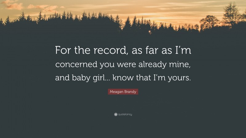 Meagan Brandy Quote: “For the record, as far as I’m concerned you were already mine, and baby girl... know that I’m yours.”