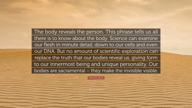 Pope John Paul II Quote: “The body reveals the person. This phrase tells us all there is to know about the body. Science can examine our flesh in minute detail, down to our cells and even our DNA. But no amount of scientific exploration can replace the truth that our bodies reveal us, giving form to our innermost being and unique personality. Our bodies are sacramental – they make the invisible visible.”