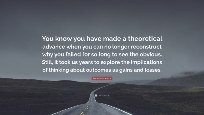 Daniel Kahneman Quote: “You know you have made a theoretical advance when you can no longer reconstruct why you failed for so long to see the obvious. Still, it took us years to explore the implications of thinking about outcomes as gains and losses.”