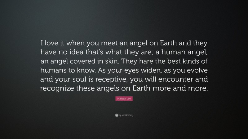 Melody Lee Quote: “I love it when you meet an angel on Earth and they have no idea that’s what they are; a human angel, an angel covered in skin. They hare the best kinds of humans to know. As your eyes widen, as you evolve and your soul is receptive, you will encounter and recognize these angels on Earth more and more.”