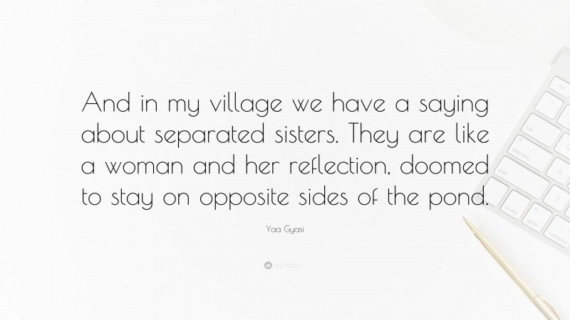 Yaa Gyasi Quote: “And in my village we have a saying about separated sisters. They are like a woman and her reflection, doomed to stay on opposite sides of the pond.”