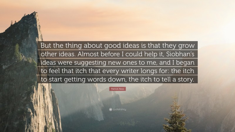 Patrick Ness Quote: “But the thing about good ideas is that they grow other ideas. Almost before I could help it, Siobhan’s ideas were suggesting new ones to me, and I began to feel that itch that every writer longs for: the itch to start getting words down, the itch to tell a story.”