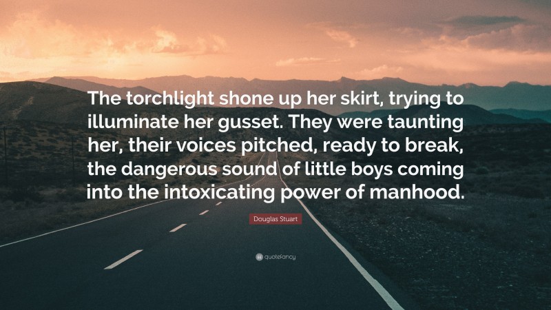 Douglas Stuart Quote: “The torchlight shone up her skirt, trying to illuminate her gusset. They were taunting her, their voices pitched, ready to break, the dangerous sound of little boys coming into the intoxicating power of manhood.”