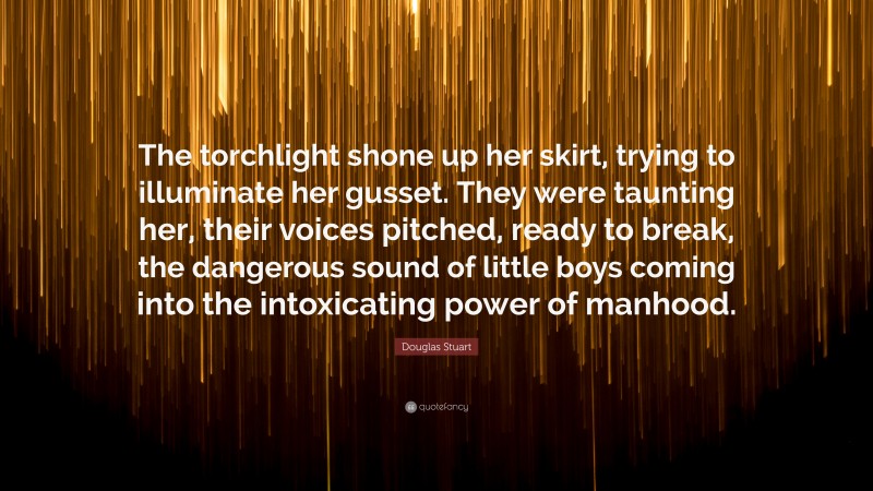 Douglas Stuart Quote: “The torchlight shone up her skirt, trying to illuminate her gusset. They were taunting her, their voices pitched, ready to break, the dangerous sound of little boys coming into the intoxicating power of manhood.”