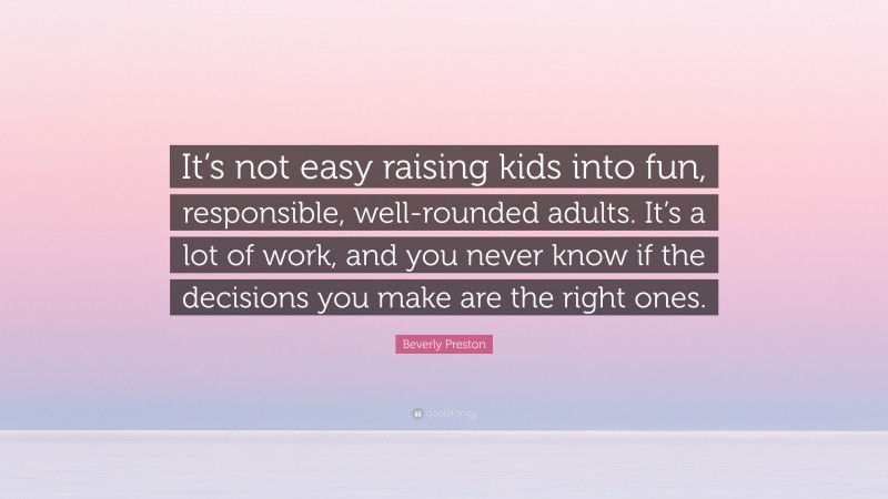 Beverly Preston Quote: “It’s not easy raising kids into fun, responsible, well-rounded adults. It’s a lot of work, and you never know if the decisions you make are the right ones.”