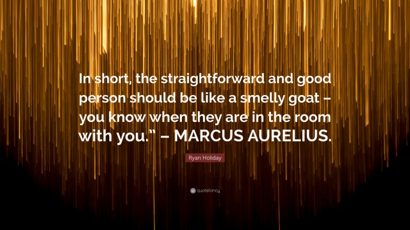Ryan Holiday Quote: “In short, the straightforward and good person should be like a smelly goat – you know when they are in the room with you.” – MARCUS AURELIUS.”