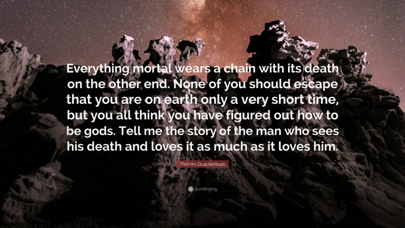 Thomm Quackenbush Quote: “Everything mortal wears a chain with its death on the other end. None of you should escape that you are on earth only a very short time, but you all think you have figured out how to be gods. Tell me the story of the man who sees his death and loves it as much as it loves him.”