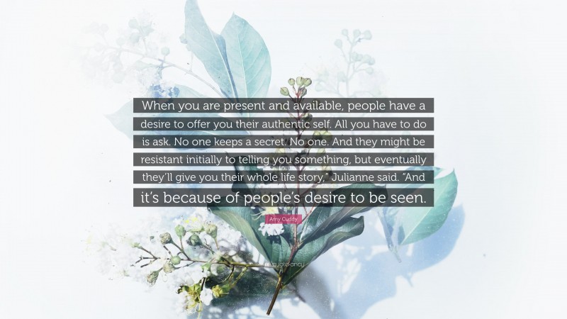 Amy Cuddy Quote: “When you are present and available, people have a desire to offer you their authentic self. All you have to do is ask. No one keeps a secret. No one. And they might be resistant initially to telling you something, but eventually they’ll give you their whole life story,” Julianne said. “And it’s because of people’s desire to be seen.”