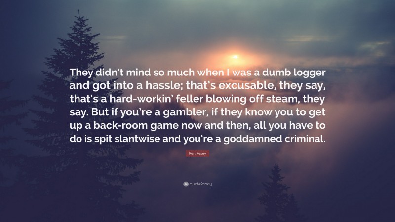 Ken Kesey Quote: “They didn’t mind so much when I was a dumb logger and got into a hassle; that’s excusable, they say, that’s a hard-workin’ feller blowing off steam, they say. But if you’re a gambler, if they know you to get up a back-room game now and then, all you have to do is spit slantwise and you’re a goddamned criminal.”