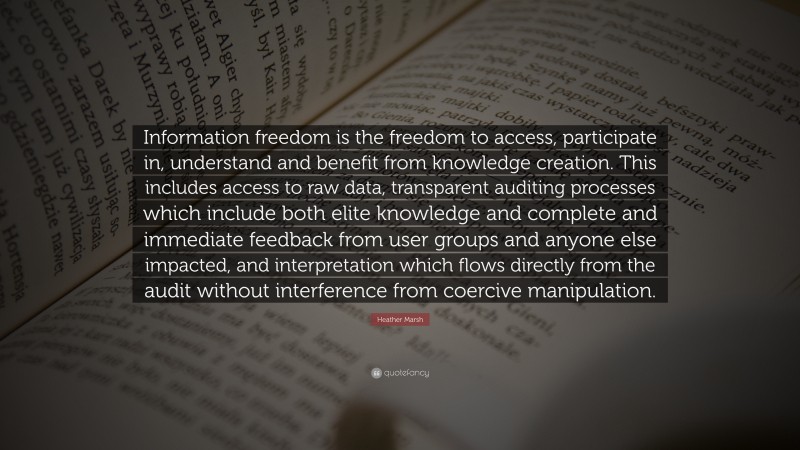 Heather Marsh Quote: “Information freedom is the freedom to access, participate in, understand and benefit from knowledge creation. This includes access to raw data, transparent auditing processes which include both elite knowledge and complete and immediate feedback from user groups and anyone else impacted, and interpretation which flows directly from the audit without interference from coercive manipulation.”