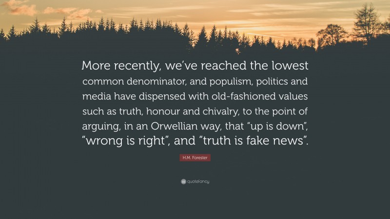 H.M. Forester Quote: “More recently, we’ve reached the lowest common denominator, and populism, politics and media have dispensed with old-fashioned values such as truth, honour and chivalry, to the point of arguing, in an Orwellian way, that “up is down”, “wrong is right”, and “truth is fake news”.”