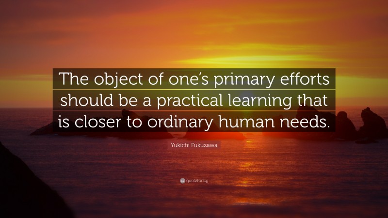 Yukichi Fukuzawa Quote: “The object of one’s primary efforts should be a practical learning that is closer to ordinary human needs.”