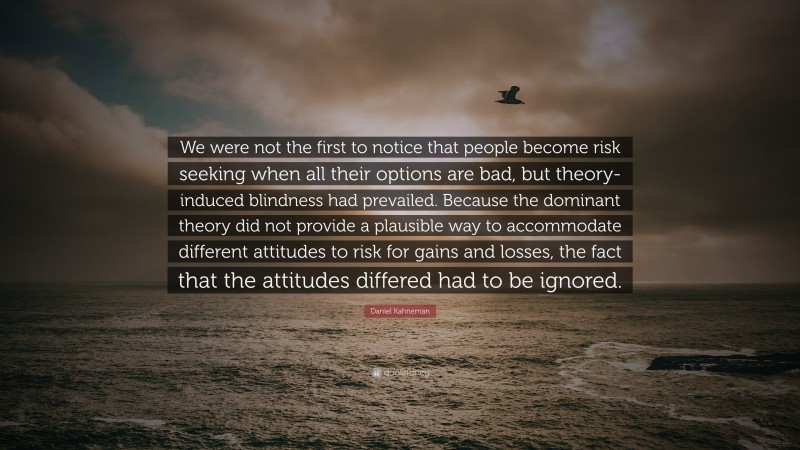 Daniel Kahneman Quote: “We were not the first to notice that people become risk seeking when all their options are bad, but theory-induced blindness had prevailed. Because the dominant theory did not provide a plausible way to accommodate different attitudes to risk for gains and losses, the fact that the attitudes differed had to be ignored.”