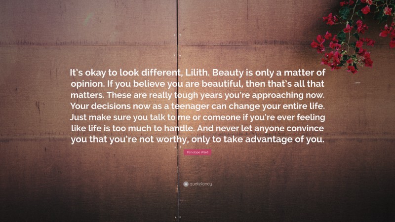 Penelope Ward Quote: “It’s okay to look different, Lilith. Beauty is only a matter of opinion. If you believe you are beautiful, then that’s all that matters. These are really tough years you’re approaching now. Your decisions now as a teenager can change your entire life. Just make sure you talk to me or comeone if you’re ever feeling like life is too much to handle. And never let anyone convince you that you’re not worthy, only to take advantage of you.”