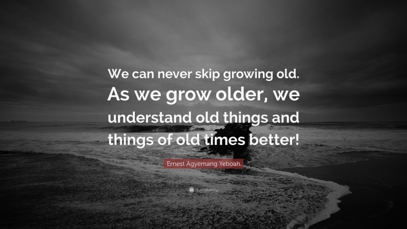 Ernest Agyemang Yeboah Quote: “We can never skip growing old. As we grow older, we understand old things and things of old times better!”