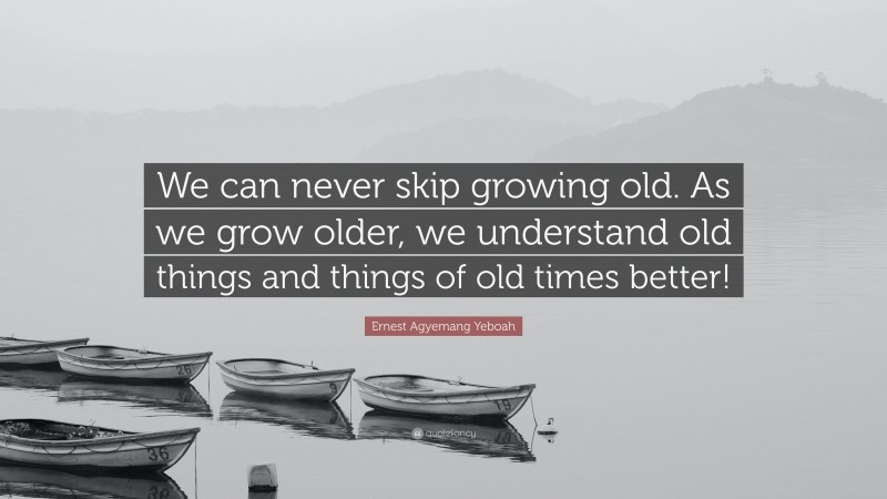 Ernest Agyemang Yeboah Quote: “We can never skip growing old. As we grow older, we understand old things and things of old times better!”