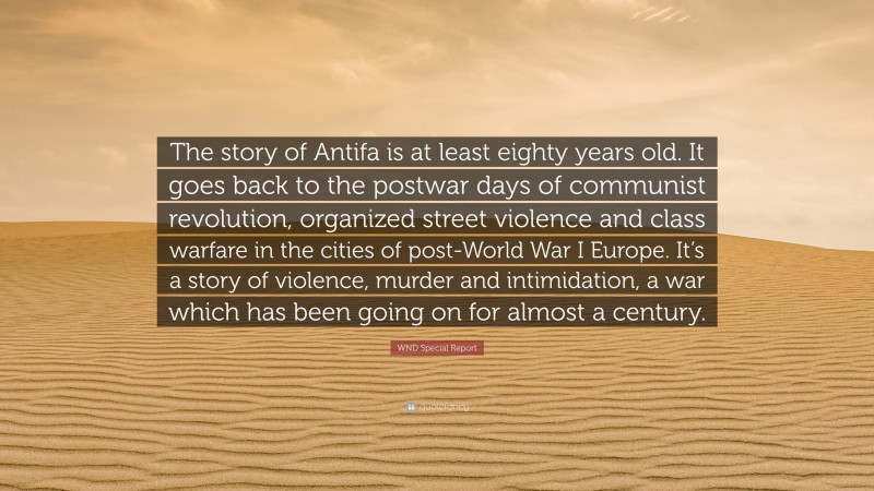 WND Special Report Quote: “The story of Antifa is at least eighty years old. It goes back to the postwar days of communist revolution, organized street violence and class warfare in the cities of post-World War I Europe. It’s a story of violence, murder and intimidation, a war which has been going on for almost a century.”