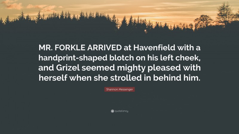 Shannon Messenger Quote: “MR. FORKLE ARRIVED at Havenfield with a handprint-shaped blotch on his left cheek, and Grizel seemed mighty pleased with herself when she strolled in behind him.”